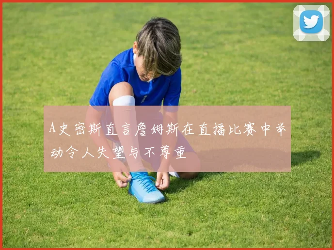 A史密斯直言詹姆斯在直播比赛中举动令人失望与不尊重