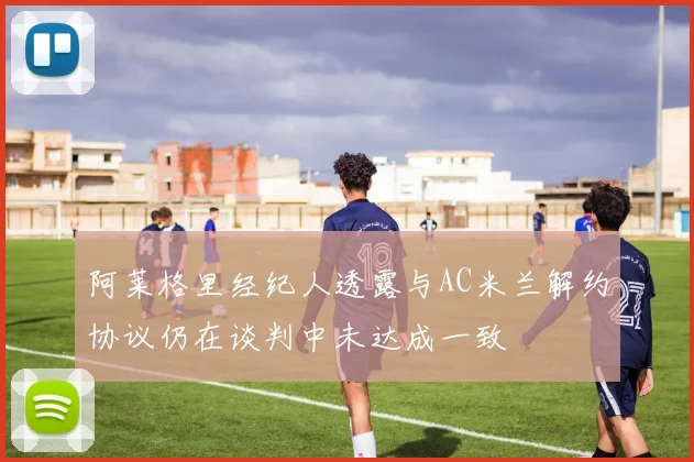 阿莱格里经纪人透露与AC米兰解约协议仍在谈判中未达成一致