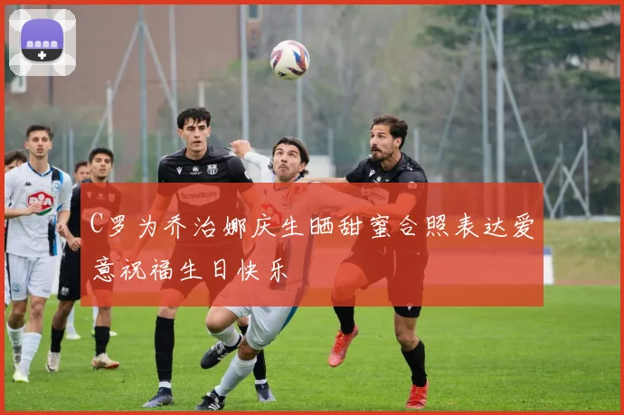 C罗为乔治娜庆生晒甜蜜合照表达爱意祝福生日快乐