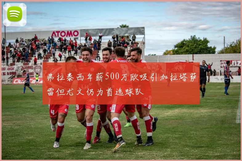 弗拉泰西年薪500万欧吸引加拉塔萨雷但尤文仍为首选球队