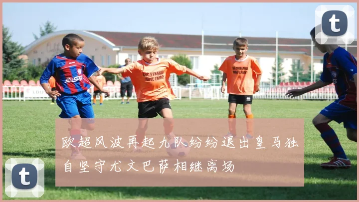 欧超风波再起九队纷纷退出皇马独自坚守尤文巴萨相继离场