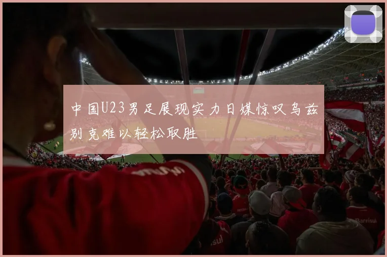 中国U23男足展现实力日媒惊叹乌兹别克难以轻松取胜