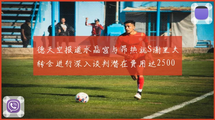 德天空报道水晶宫与昂热就S谢里夫转会进行深入谈判潜在费用达2500万欧元