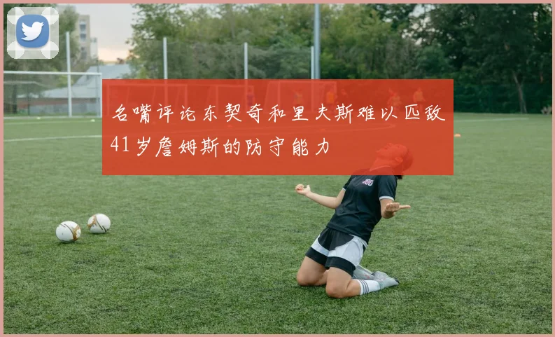 名嘴评论东契奇和里夫斯难以匹敌41岁詹姆斯的防守能力