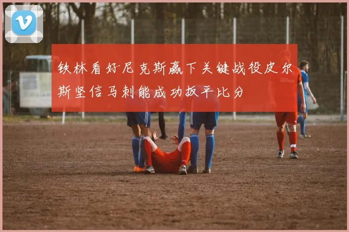 铁林看好尼克斯赢下关键战役皮尔斯坚信马刺能成功扳平比分