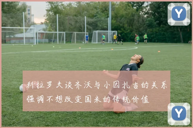 科拉罗夫谈齐沃与小因扎吉的关系强调不想改变国米的传统价值