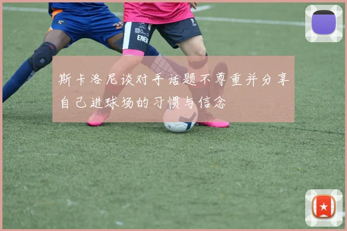 斯卡洛尼谈对手话题不尊重并分享自己进球场的习惯与信念