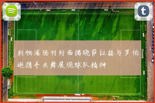 利物浦场刊封面揭晓萨拉赫与罗伯逊携手共舞展现球队精神