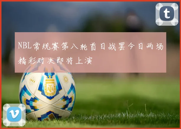 NBL常规赛第八轮首日战罢今日两场精彩对决即将上演