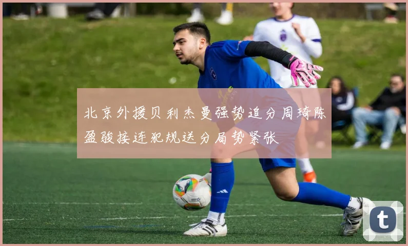 北京外援贝利杰曼强势追分周琦陈盈骏接连犯规送分局势紧张