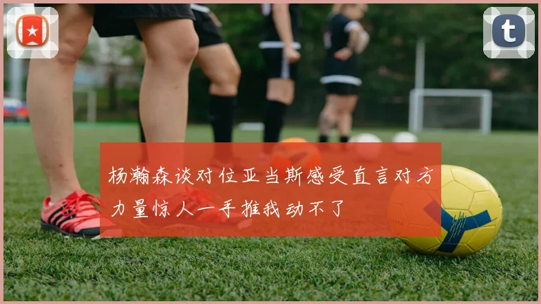 杨瀚森谈对位亚当斯感受直言对方力量惊人一手推我动不了