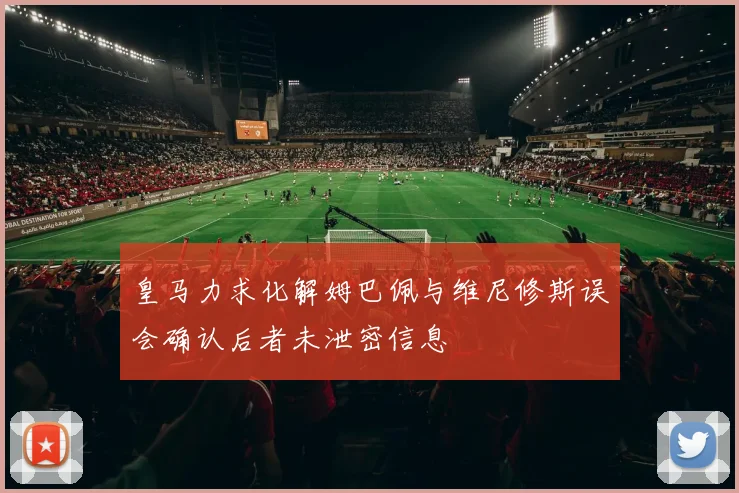 皇马力求化解姆巴佩与维尼修斯误会确认后者未泄密信息