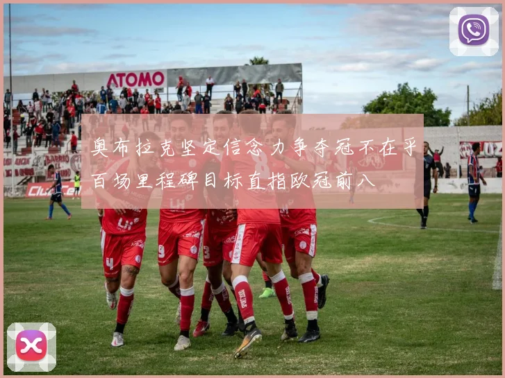 奥布拉克坚定信念力争夺冠不在乎百场里程碑目标直指欧冠前八