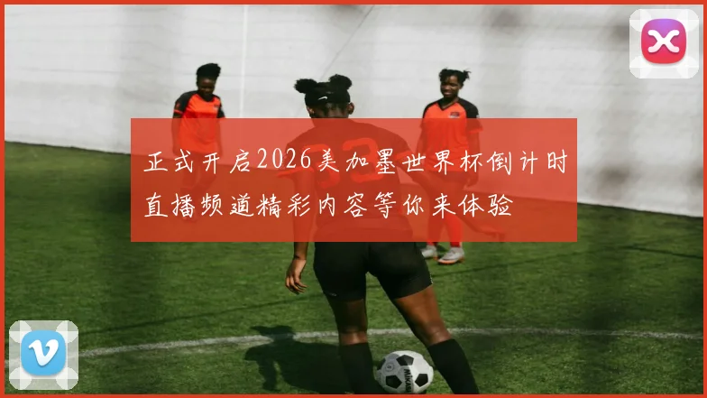 正式开启2026美加墨世界杯倒计时直播频道精彩内容等你来体验