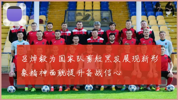 吕焯毅为国家队剪短黑发展现新形象精神面貌提升备战信心